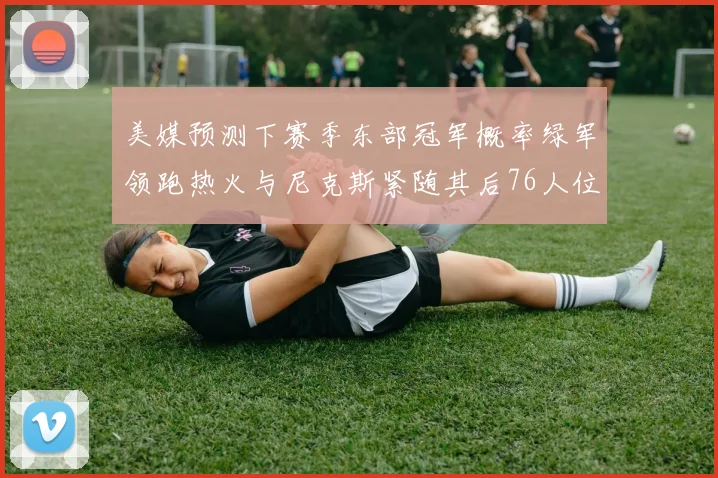 美媒预测下赛季东部冠军概率绿军领跑热火与尼克斯紧随其后76人位列第四